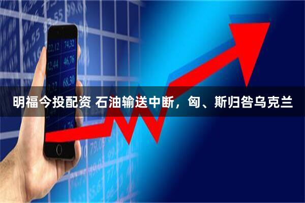 明福今投配资 石油输送中断，匈、斯归咎乌克兰